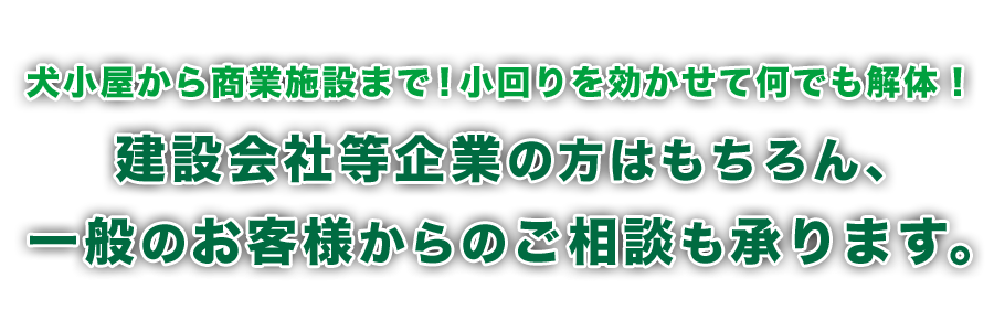 犬小屋から工場まで！小回りを効かせてなんでも解体します。建設会社等企業のかたはもちろん、一般のお客様からのご相談も承ります。